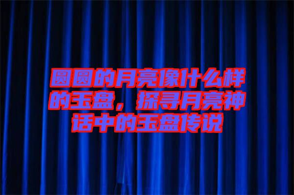 圓圓的月亮像什么樣的玉盤，探尋月亮神話中的玉盤傳說(shuō)