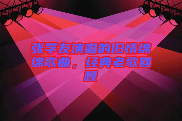 張學(xué)友演唱的舊情綿綿歌曲，經(jīng)典老歌回顧