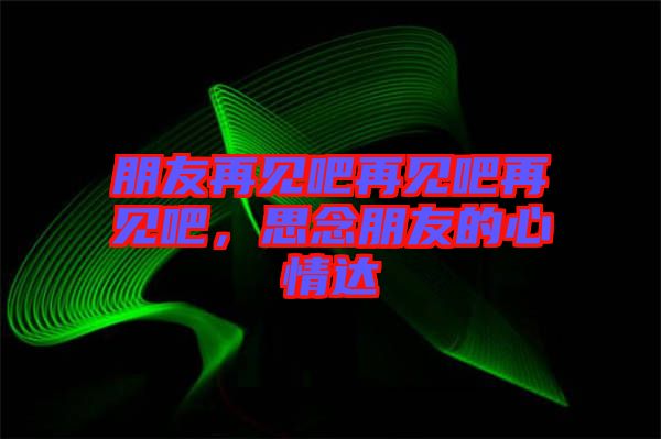 朋友再見吧再見吧再見吧，思念朋友的心情達(dá)