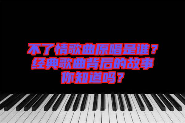 不了情歌曲原唱是誰？經(jīng)典歌曲背后的故事你知道嗎？