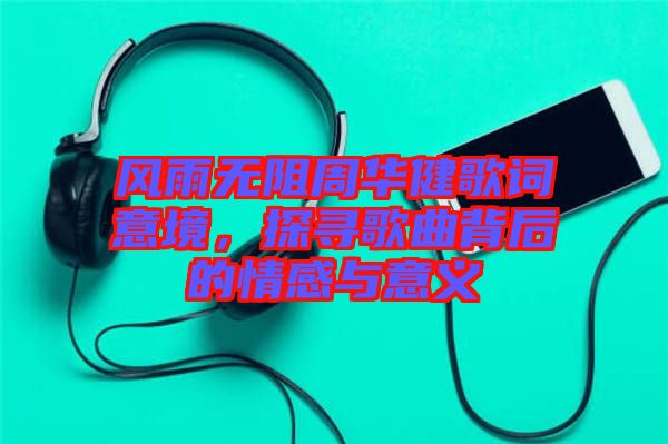 風雨無阻周華健歌詞意境，探尋歌曲背后的情感與意義