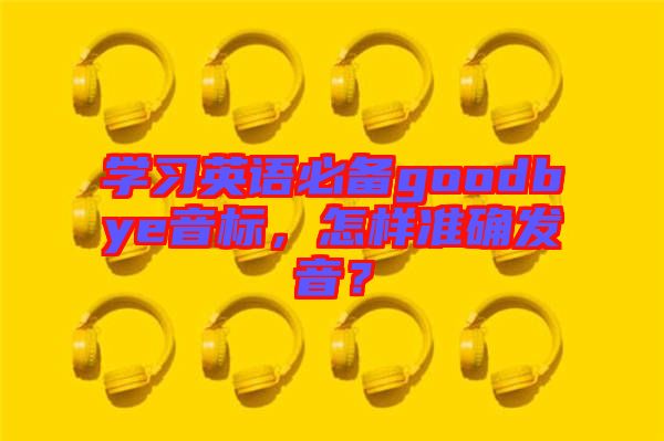 學(xué)習(xí)英語必備goodbye音標(biāo)，怎樣準(zhǔn)確發(fā)音？