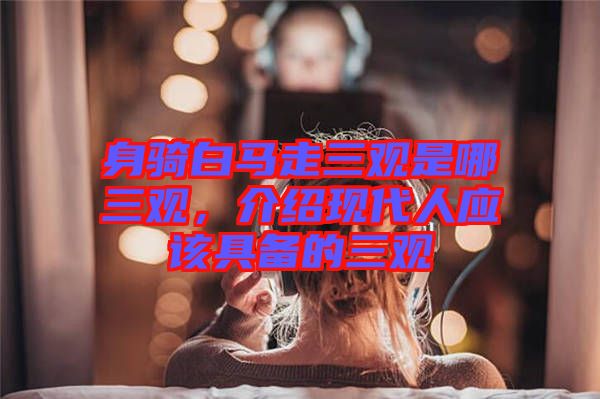 身騎白馬走三觀是哪三觀，介紹現(xiàn)代人應(yīng)該具備的三觀