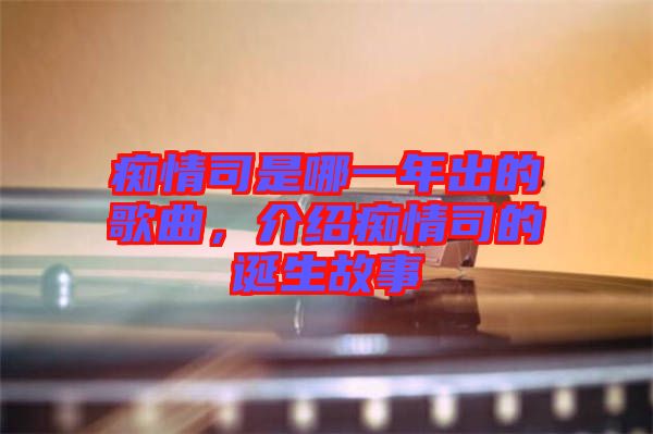 癡情司是哪一年出的歌曲，介紹癡情司的誕生故事