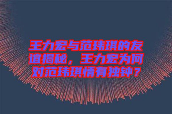 王力宏與范瑋琪的友誼揭秘，王力宏為何對(duì)范瑋琪情有獨(dú)鐘？