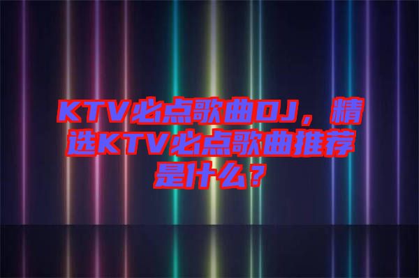 KTV必點歌曲DJ，精選KTV必點歌曲推薦是什么？