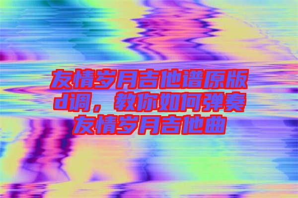 友情歲月吉他譜原版d調，教你如何彈奏友情歲月吉他曲