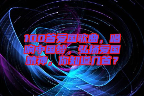 100首愛國歌曲，唱響中國夢，弘揚愛國精神，你知道幾首？