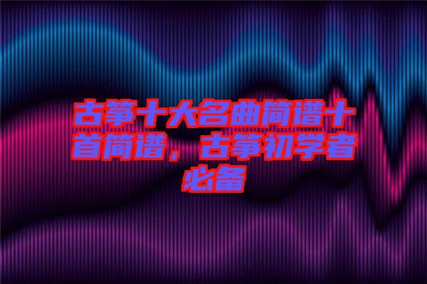 古箏十大名曲簡譜十首簡譜，古箏初學(xué)者必備