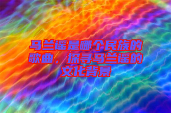 馬蘭謠是哪個(gè)民族的歌曲，探尋馬蘭謠的文化背景