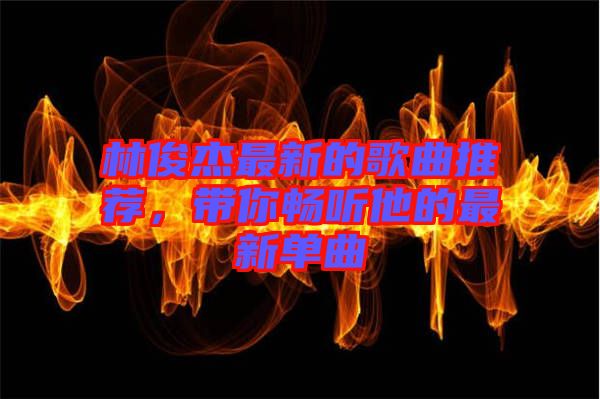 林俊杰最新的歌曲推薦，帶你暢聽他的最新單曲