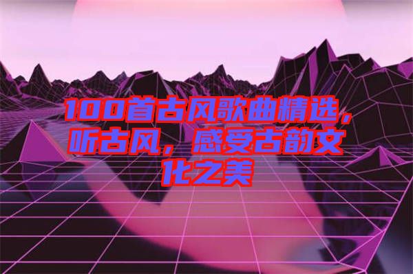 100首古風(fēng)歌曲精選，聽(tīng)古風(fēng)，感受古韻文化之美