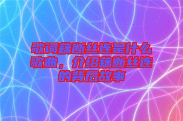 歌詞藕斷絲連是什么歌曲，介紹藕斷絲連的背后故事