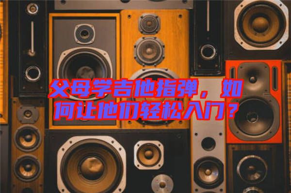 父母學吉他指彈，如何讓他們輕松入門？