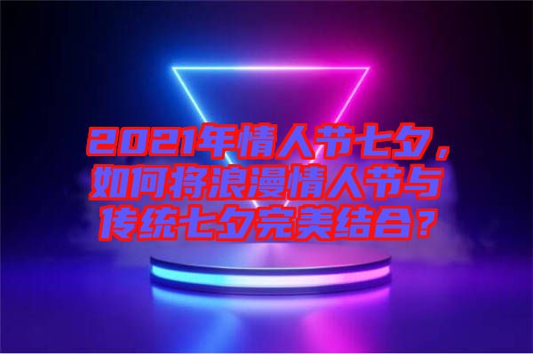 2021年情人節(jié)七夕，如何將浪漫情人節(jié)與傳統(tǒng)七夕完美結(jié)合？