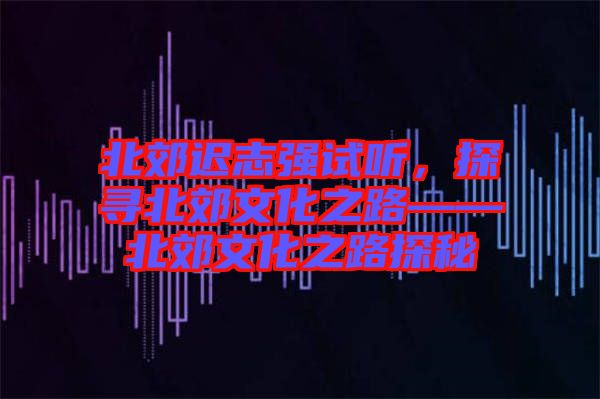 北郊遲志強(qiáng)試聽，探尋北郊文化之路——北郊文化之路探秘