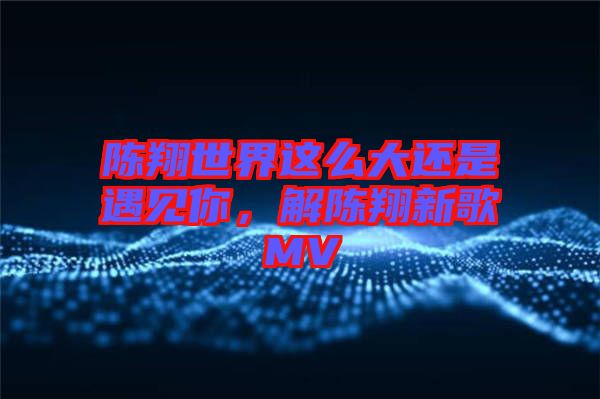 陳翔世界這么大還是遇見你，解陳翔新歌MV