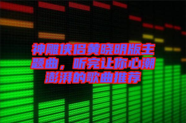 神雕俠侶黃曉明版主題曲，聽(tīng)完讓你心潮澎湃的歌曲推薦