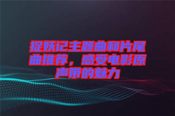 捉妖記主題曲和片尾曲推薦，感受電影原聲帶的魅力