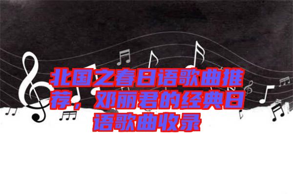 北國(guó)之春日語(yǔ)歌曲推薦，鄧麗君的經(jīng)典日語(yǔ)歌曲收錄