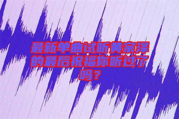 最新單曲試聽(tīng)黃宗澤的最后祝福你聽(tīng)過(guò)了嗎？