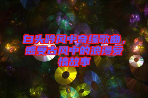 白頭吟風中奇緣歌曲，感受古風中的浪漫愛情故事