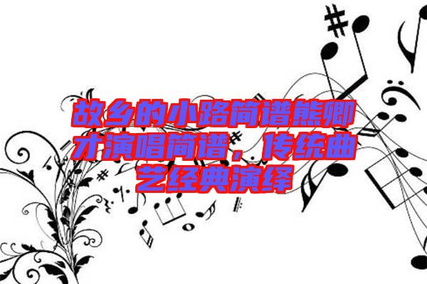 故鄉(xiāng)的小路簡(jiǎn)譜熊卿才演唱簡(jiǎn)譜，傳統(tǒng)曲藝經(jīng)典演繹