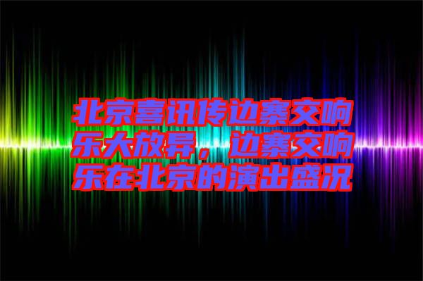 北京喜訊傳邊寨交響樂大放異，邊寨交響樂在北京的演出盛況