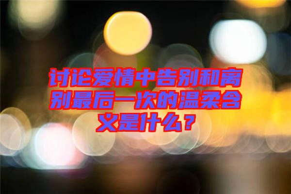 討論愛情中告別和離別最后一次的溫柔含義是什么？