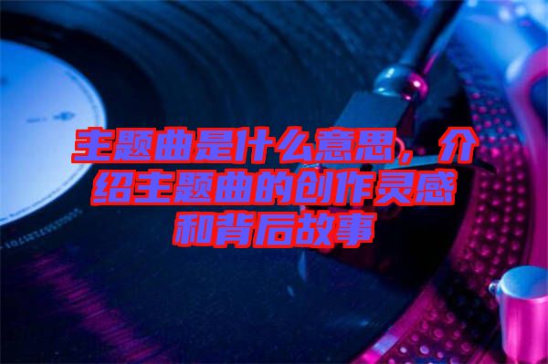 主題曲是什么意思，介紹主題曲的創(chuàng)作靈感和背后故事