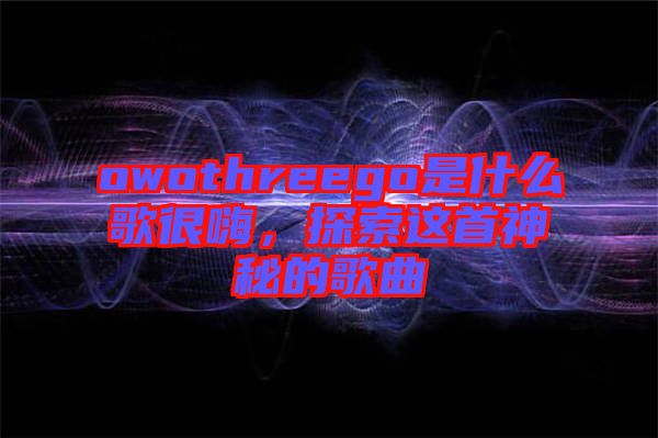 owothreego是什么歌很嗨，探索這首神秘的歌曲