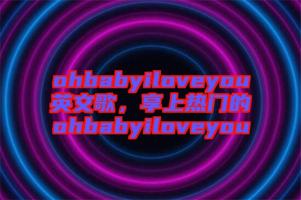 ohbabyiloveyou英文歌，享上熱門的ohbabyiloveyou