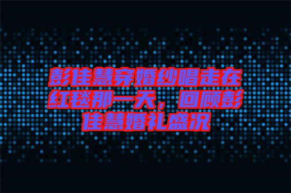 彭佳慧穿婚紗唱走在紅毯那一天，回顧彭佳慧婚禮盛況