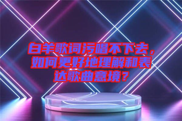 白羊歌詞污唱不下去，如何更好地理解和表達(dá)歌曲意境？