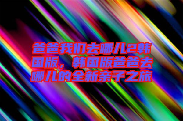 爸爸我們?nèi)ツ膬?韓國版，韓國版爸爸去哪兒的全新親子之旅