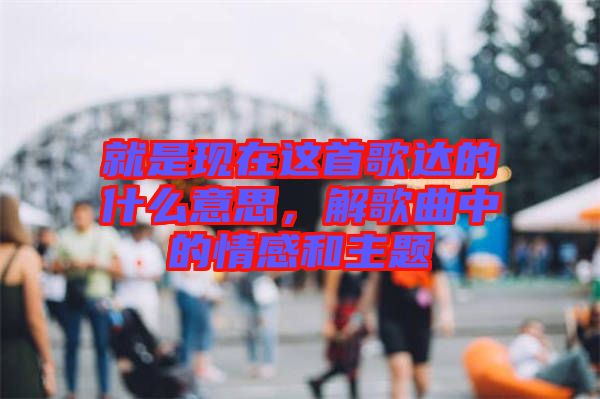 就是現(xiàn)在這首歌達(dá)的什么意思，解歌曲中的情感和主題