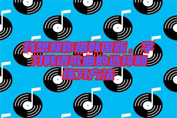 我想和你唱韓國版，學(xué)習(xí)韓語歌曲的選擇和練習(xí)方法