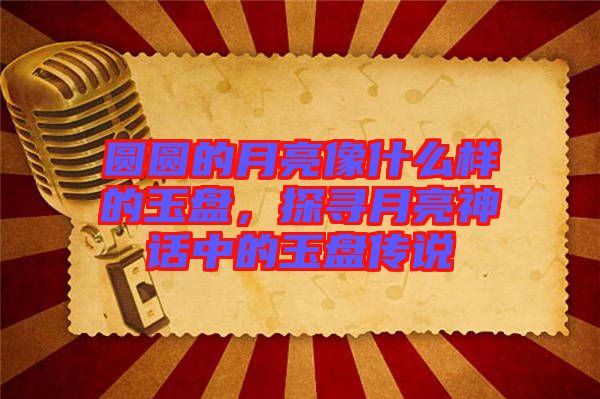 圓圓的月亮像什么樣的玉盤，探尋月亮神話中的玉盤傳說(shuō)