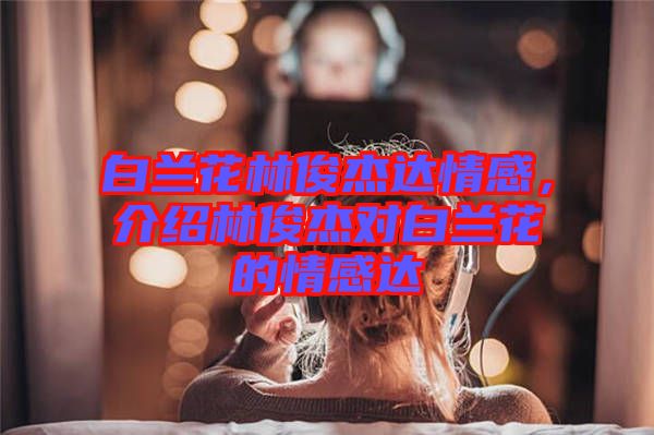 白蘭花林俊杰達情感，介紹林俊杰對白蘭花的情感達