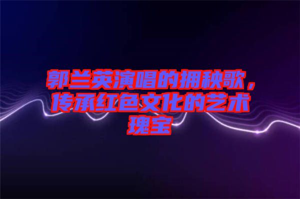 郭蘭英演唱的擁秧歌，傳承紅色文化的藝術瑰寶