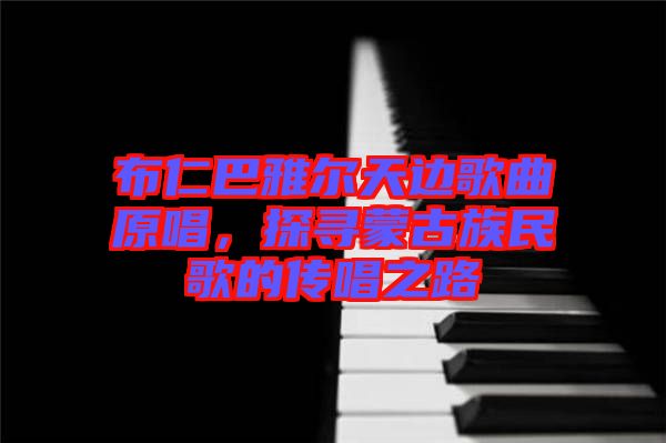 布仁巴雅爾天邊歌曲原唱，探尋蒙古族民歌的傳唱之路