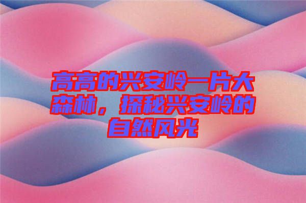 高高的興安嶺一片大森林，探秘興安嶺的自然風(fēng)光