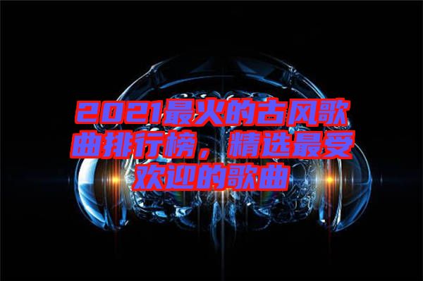 2021最火的古風(fēng)歌曲排行榜，精選最受歡迎的歌曲