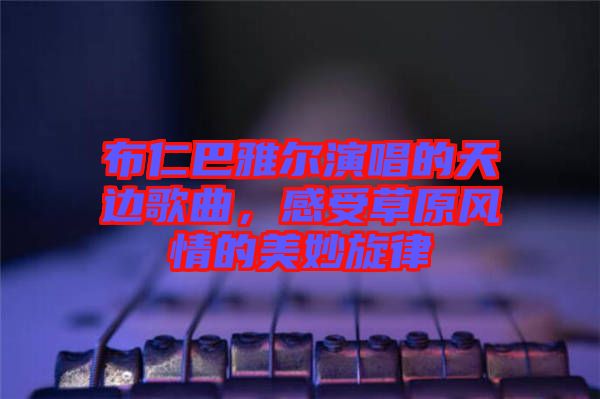 布仁巴雅爾演唱的天邊歌曲，感受草原風(fēng)情的美妙旋律