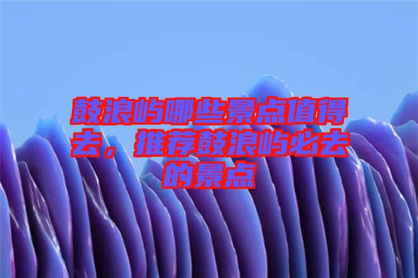 鼓浪嶼哪些景點(diǎn)值得去，推薦鼓浪嶼必去的景點(diǎn)