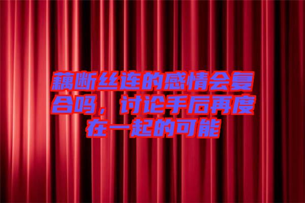 藕斷絲連的感情會復(fù)合嗎，討論手后再度在一起的可能