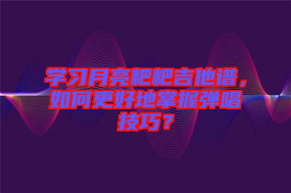 學(xué)習(xí)月亮粑粑吉他譜，如何更好地掌握彈唱技巧？