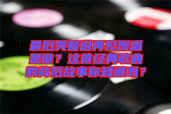 最后哭著說再見原唱是誰？這首經(jīng)典歌曲的背后故事你知道嗎？