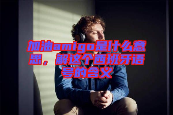 加油amigo是什么意思，解這個西班牙語號的含義