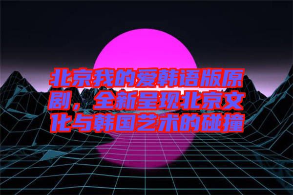 北京我的愛韓語版原劇，全新呈現(xiàn)北京文化與韓國藝術(shù)的碰撞